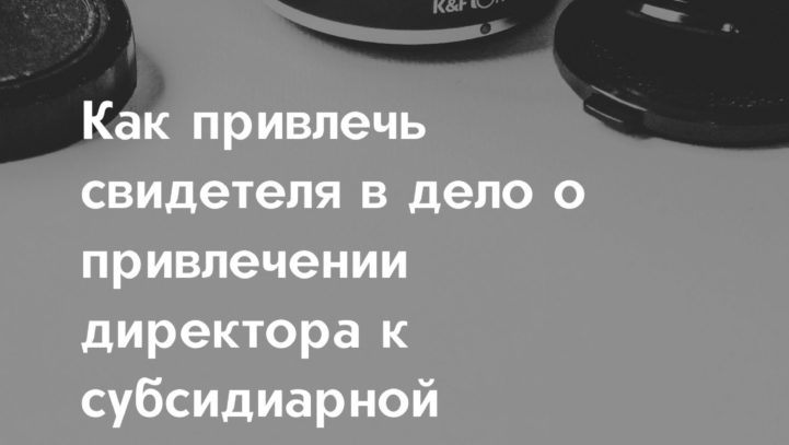 Как привлечь свидетеля в дело о привлечении директора к субсидиарной ответственности?